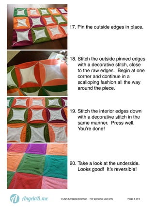 17. Pin the outside edges in place.

18. Stitch the outside pinned edges
with a decorative stitch, close
to the raw edges. Begin at one
corner and continue in a
scalloping fashion all the way
around the piece.

19. Stitch the interior edges down
with a decorative stitch in the
same manner. Press well.
You’re done!

20. Take a look at the underside.
Looks good! It’s reversible!

A

AngelaB.me

© 2013 Angela Bowman

For personal use only

Page 8 of 9

 