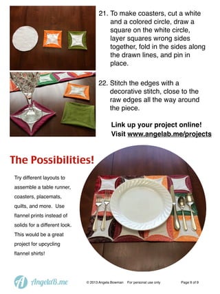 21. To make coasters, cut a white
and a colored circle, draw a
square on the white circle,
layer squares wrong sides
together, fold in the sides along
the drawn lines, and pin in
place.
22. Stitch the edges with a
decorative stitch, close to the
raw edges all the way around
the piece.
Link up your project online!
Visit www.angelab.me/projects

The Possibilities!
Try different layouts to
assemble a table runner,
coasters, placemats,
quilts, and more. Use
ﬂannel prints instead of
solids for a different look.
This would be a great
project for upcycling
ﬂannel shirts!

A

AngelaB.me

© 2013 Angela Bowman

For personal use only

Page 9 of 9

 