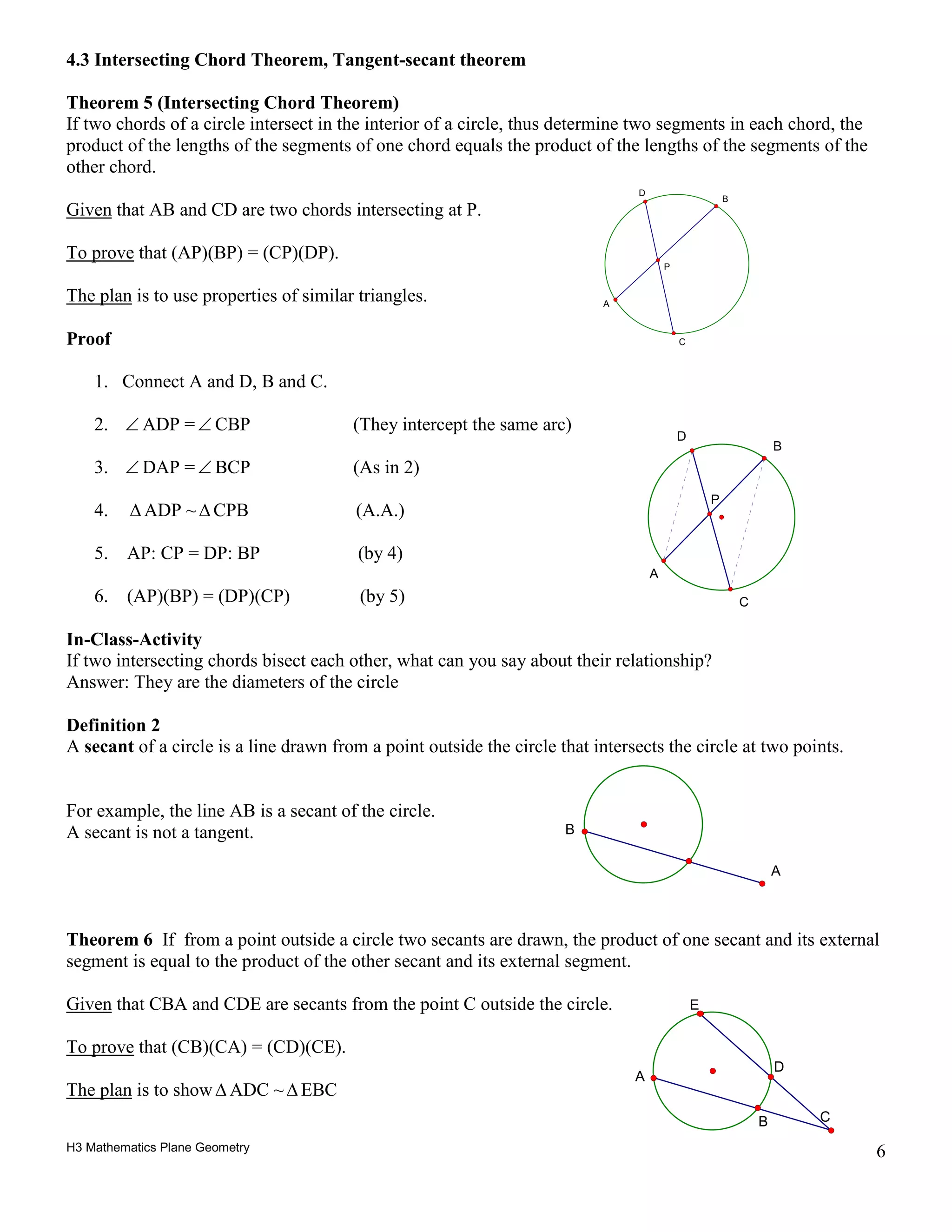 H3 Mathematics Plane Geometry 6
4.3 Intersecting Chord Theorem, Tangent-secant theorem
Theorem 5 (Intersecting Chord Theorem)
If two chords of a circle intersect in the interior of a circle, thus determine two segments in each chord, the
product of the lengths of the segments of one chord equals the product of the lengths of the segments of the
other chord.
Given that AB and CD are two chords intersecting at P.
To prove that (AP)(BP) = (CP)(DP).
The plan is to use properties of similar triangles.
Proof
1. Connect A and D, B and C.
2. ∠ ADP =∠ CBP (They intercept the same arc)
3. ∠ DAP =∠ BCP (As in 2)
4. ∆ ADP ~∆ CPB (A.A.)
5. AP: CP = DP: BP (by 4)
6. (AP)(BP) = (DP)(CP) (by 5)
In-Class-Activity
If two intersecting chords bisect each other, what can you say about their relationship?
Answer: They are the diameters of the circle
Definition 2
A secant of a circle is a line drawn from a point outside the circle that intersects the circle at two points.
For example, the line AB is a secant of the circle.
A secant is not a tangent.
Theorem 6 If from a point outside a circle two secants are drawn, the product of one secant and its external
segment is equal to the product of the other secant and its external segment.
Given that CBA and CDE are secants from the point C outside the circle.
To prove that (CB)(CA) = (CD)(CE).
The plan is to show∆ ADC ~∆ EBC
P
C
D
A
B
A
B
D
B C
A
E
P
A
B
D
C
 