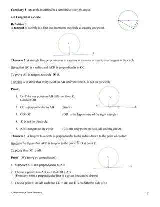 H3 Mathematics Plane Geometry 2
Corollary 1 An angle inscribed in a semicircle is a right angle.
4.2 Tangent of a circle
Definition 1
A tangent of a circle is a line that intersects the circle at exactly one point.
Theorem 2 A straight line perpendicular to a radius at its outer extremity is a tangent to the circle.
Given that OC is a radius and ACB is perpendicular to OC.
To prove AB is tangent to circle O.
The plan is to show that every point on AB different from C is not on the circle.
Proof
1. Let D be any point on AB different from C.
Connect OD
2. OC is perpendicular to AB (Given)
3. OD>OC (OD is the hypotenuse of the right triangle)
4. D is not on the circle.
5. AB is tangent to the circle (C is the only point on both AB and the circle).
Theorem 3 A tangent to a circle is perpendicular to the radius drawn to the point of contact.
Given in the figure that ACB is tangent to the circle O at point C.
To prove that OC ⊥ AB
Proof (We prove by contradiction)
1. Suppose OC is not perpendicular to AB
2. Choose a point D on AB such that OD ⊥ AB
(From any point a perpendicular line to a given line can be drawn)
3. Choose point E on AB such that CD = DE and E is on different side of D.
O
C
A
O
C
A
B
D
O
C
A
 