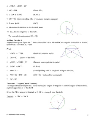 H3 Mathematics Plane Geometry 3
4. ∠ODC = ∠ODE = 90°
5. OD = OD (Same side)
6. ∆ ODC ≅ ∆ ODE (S.A.S.)
7. OC = OE (Corresponding sides of congruent triangles are equal)
8. E is on O. (by 7)
9. AB intersects the circle at two different points
10. So AB is not tangential to the circle.
The contradiction shows that OC ⊥ AB
In-Class Exercise 1
Suppose in the given figure that O is the center of the circle, AB and DC are tangents to the circle at B and C
respectively. Show that AC = DB.
Proof
1. ∠BOA = ∠COD (Vertically opposite angle)
2. OB = OC (radius of the circle)
3. ∠OBA = ∠OCD = 90° (Tangent is perpendicular to radius)
4. ∆ABO ≅ ∆DCO (A.S.A.)
5. AO = DO (Corresponding sides of congruent triangles are equal)
6. AO + OC = DO + OB (OB = OC = radius of the same circle)
7. AC = DB
Theorem 4 (Tangent-Chord Theorem)
The angle between a tangent and a chord meeting the tangent at the point of contact is equal to the inscribed
angle on opposite side of the chord.
Given that AB is tangent to the circle at C, CD is a chord, E is on the circle.
To prove ∠ DEC =∠ DCB
O
C
A
B
D
E
C
O
B A
ED
O
A
D
B C
 
