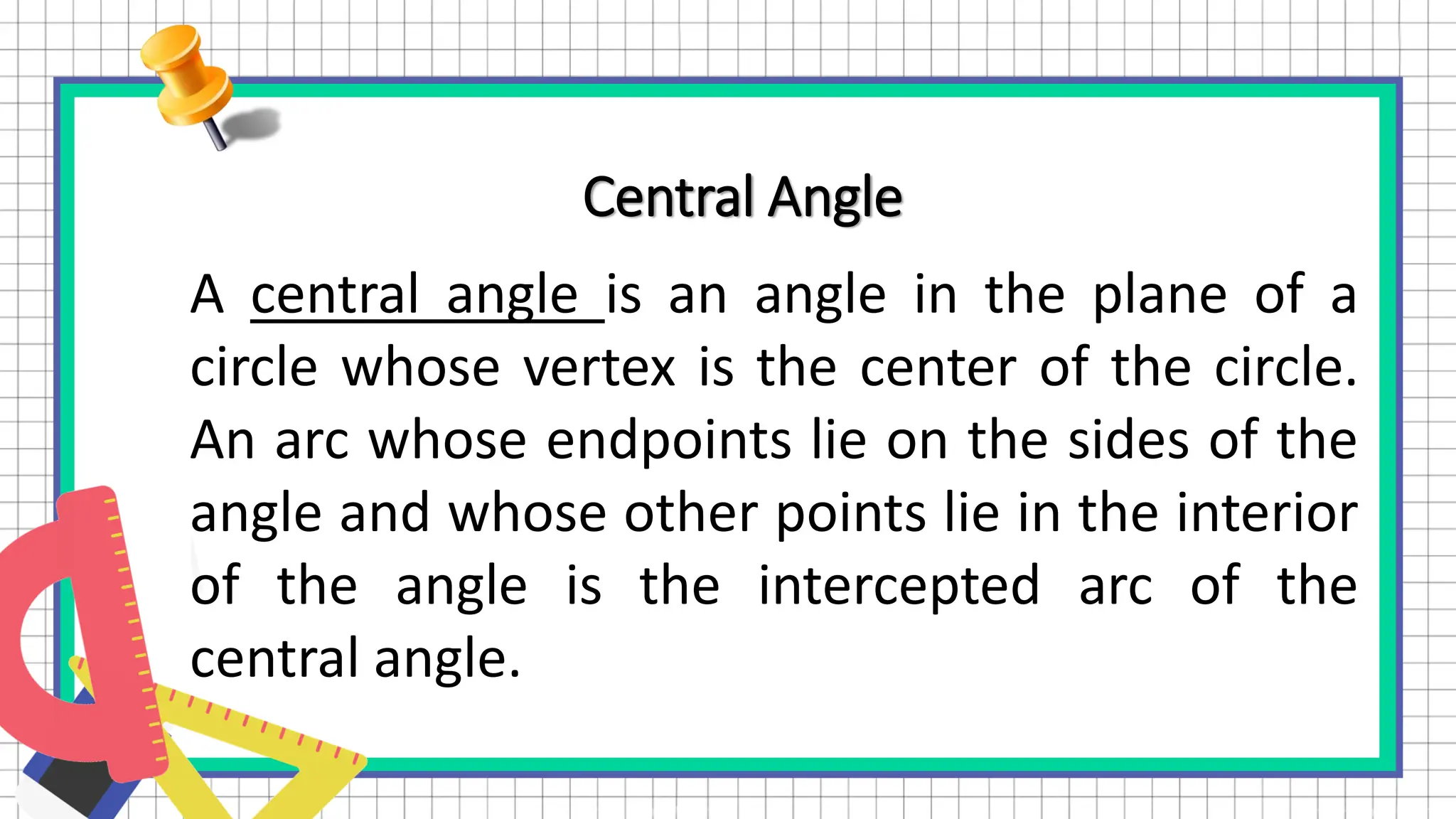 Central Angle
A central angle is an angle in the plane of a
circle whose vertex is the center of the circle.
An arc whose endpoints lie on the sides of the
angle and whose other points lie in the interior
of the angle is the intercepted arc of the
central angle.
 