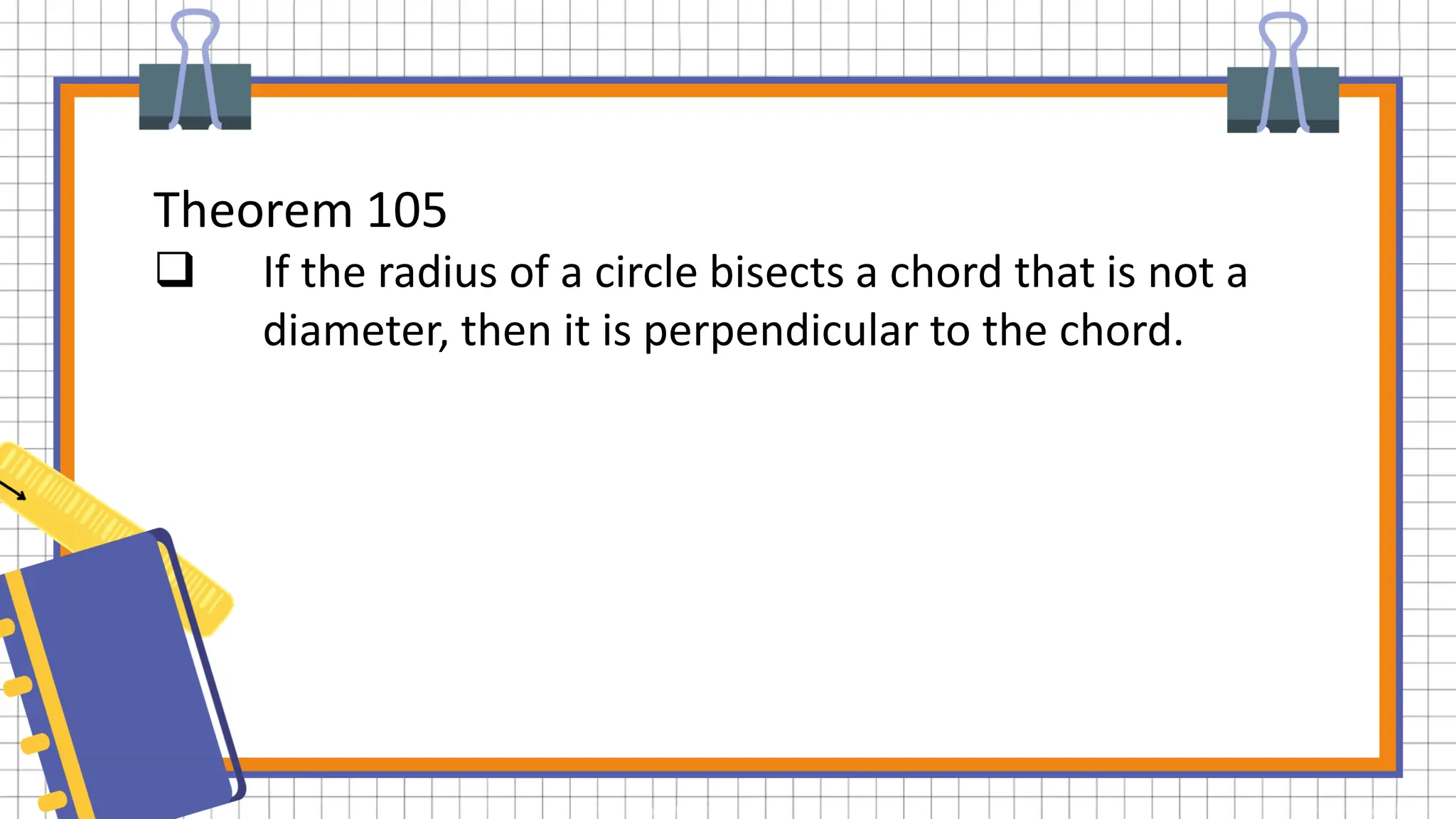 Theorem 105
 If the radius of a circle bisects a chord that is not a
diameter, then it is perpendicular to the chord.
 