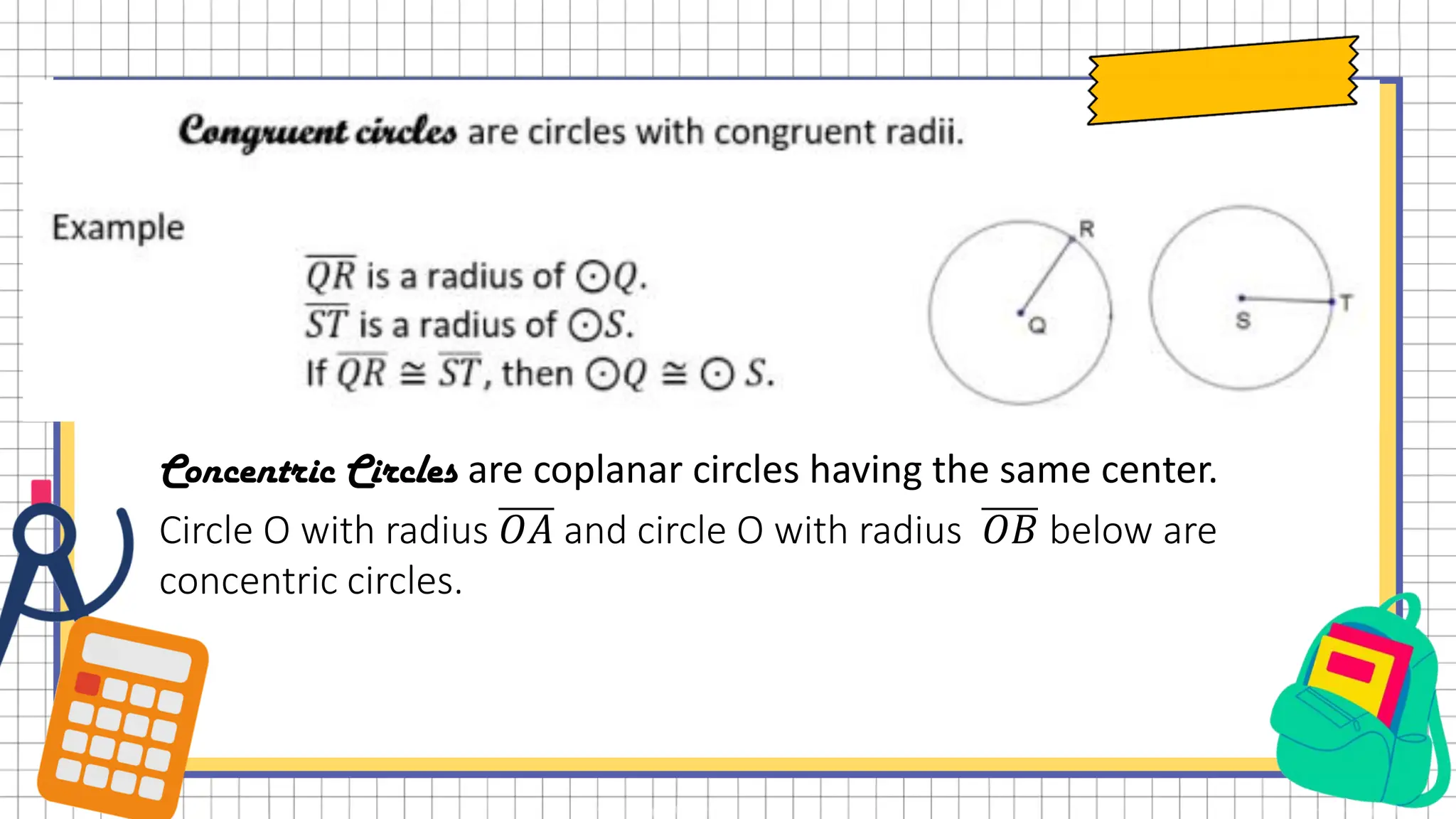 Concentric Circles are coplanar circles having the same center.
Circle O with radius 𝑂𝐴 and circle O with radius 𝑂𝐵 below are
concentric circles.
 