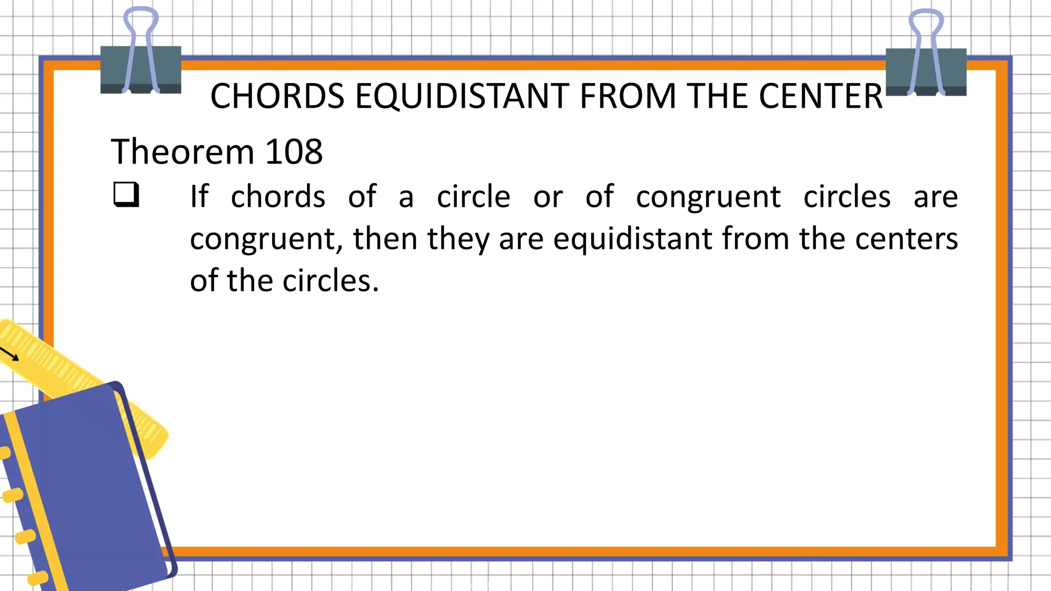Theorem 108
 If chords of a circle or of congruent circles are
congruent, then they are equidistant from the centers
of the circles.
CHORDS EQUIDISTANT FROM THE CENTER
 