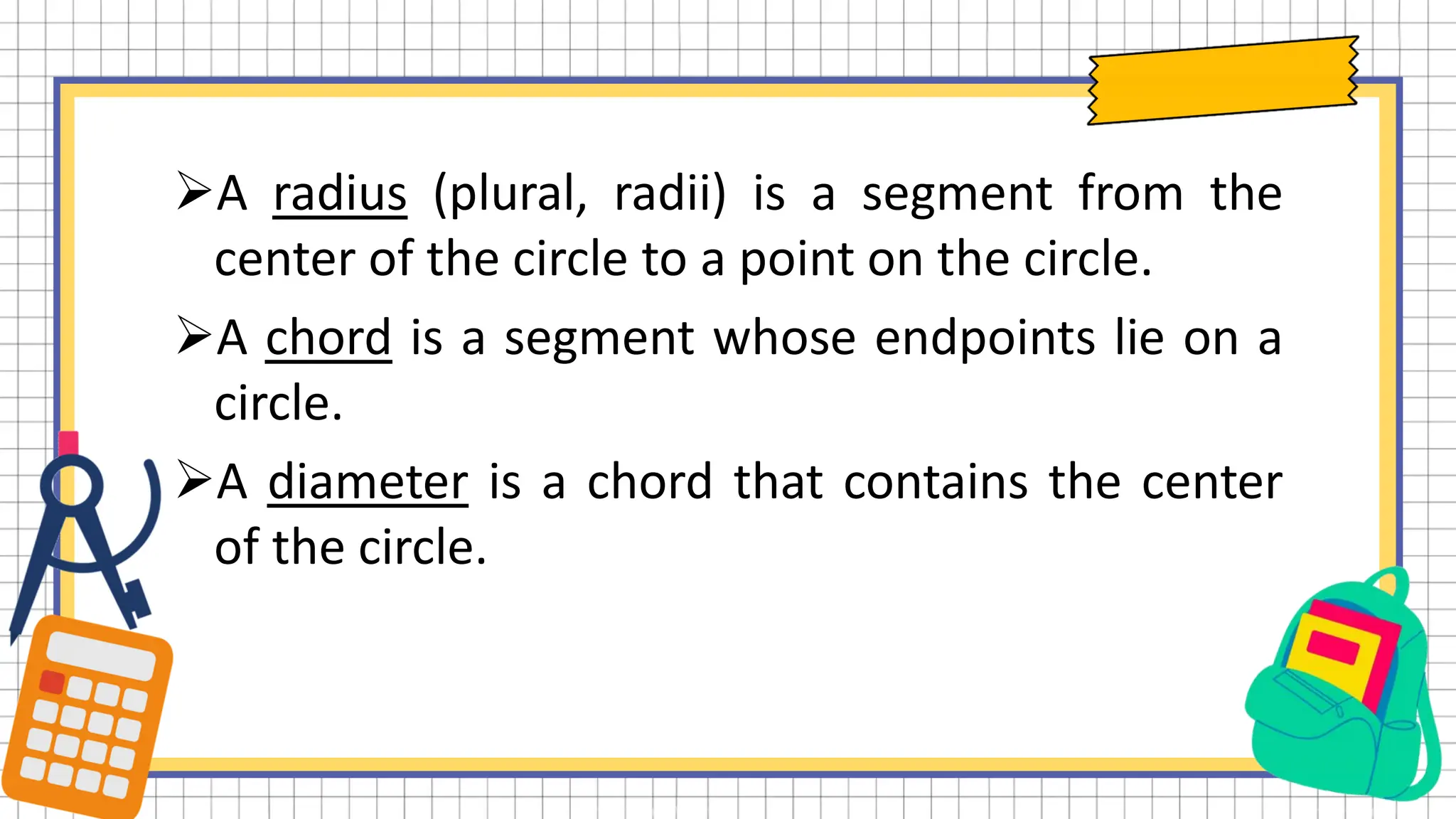 A radius (plural, radii) is a segment from the
center of the circle to a point on the circle.
A chord is a segment whose endpoints lie on a
circle.
A diameter is a chord that contains the center
of the circle.
 