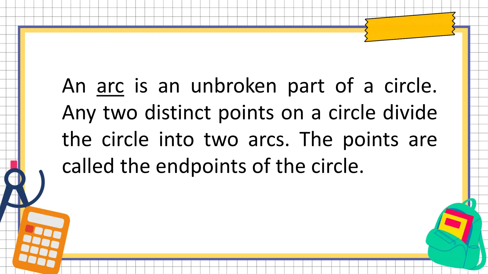 An arc is an unbroken part of a circle.
Any two distinct points on a circle divide
the circle into two arcs. The points are
called the endpoints of the circle.
 