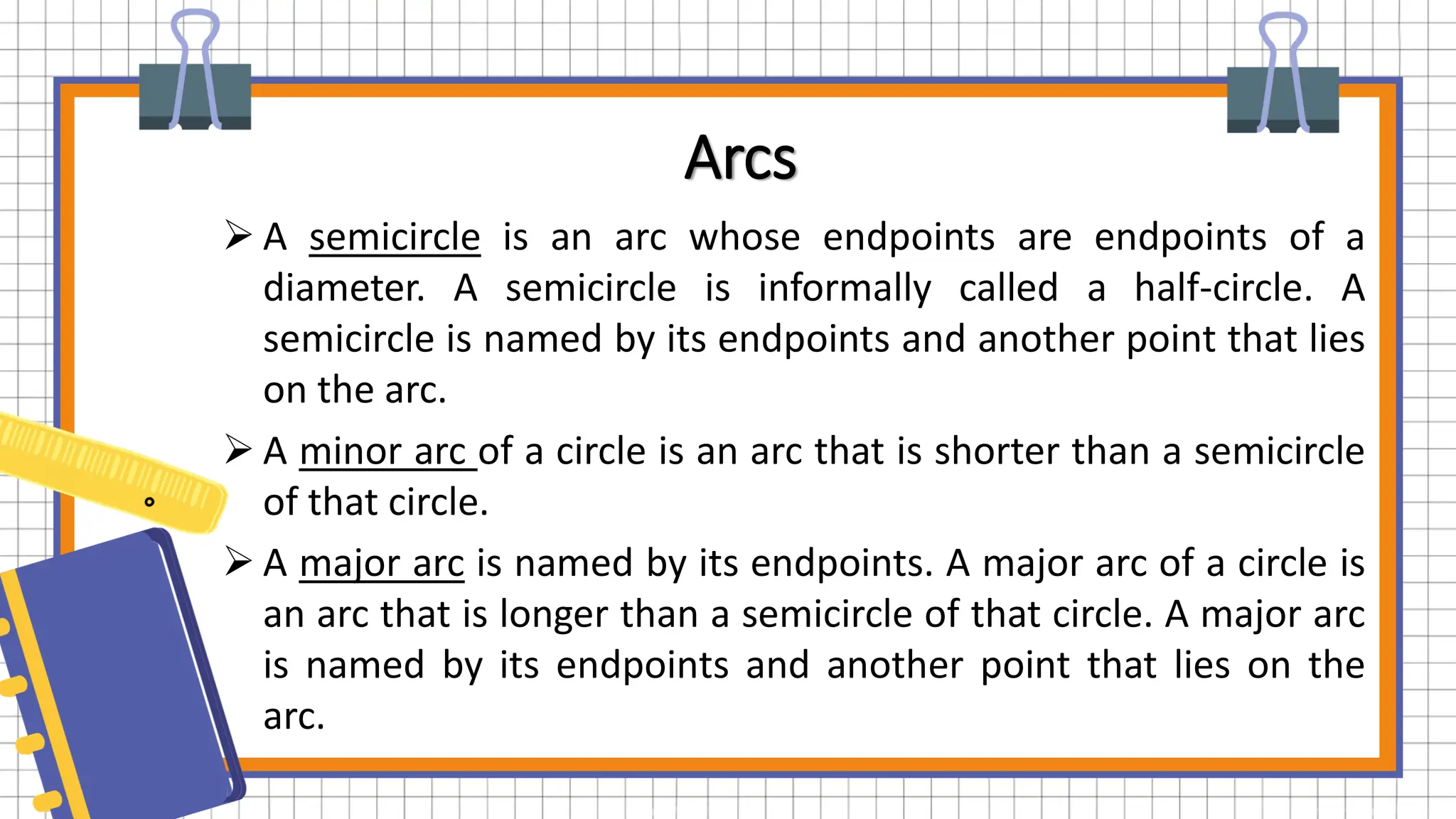 Arcs
 A semicircle is an arc whose endpoints are endpoints of a
diameter. A semicircle is informally called a half-circle. A
semicircle is named by its endpoints and another point that lies
on the arc.
 A minor arc of a circle is an arc that is shorter than a semicircle
of that circle.
 A major arc is named by its endpoints. A major arc of a circle is
an arc that is longer than a semicircle of that circle. A major arc
is named by its endpoints and another point that lies on the
arc.
 