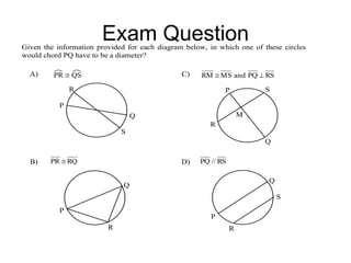 Exam QuestionGiven the information provided for each diagram below, in which one of these circles
would chord PQ have to be a diameter?
A) PR  QS
S
Q
P
R
C) RSPQandMSRM 
S
Q
P
R
M
B) RQPR 
Q
P
R
D) RS//PQ
S
Q
P
R
 