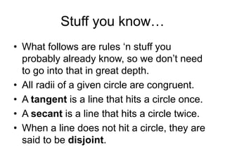 Stuff you know…
• What follows are rules ‘n stuff you
probably already know, so we don’t need
to go into that in great depth.
• All radii of a given circle are congruent.
• A tangent is a line that hits a circle once.
• A secant is a line that hits a circle twice.
• When a line does not hit a circle, they are
said to be disjoint.
 