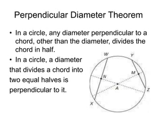 Perpendicular Diameter Theorem
• In a circle, any diameter perpendicular to a
chord, other than the diameter, divides the
chord in half.
• In a circle, a diameter
that divides a chord into
two equal halves is
perpendicular to it.
 