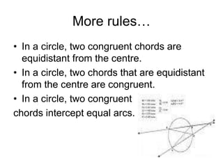 More rules…
• In a circle, two congruent chords are
equidistant from the centre.
• In a circle, two chords that are equidistant
from the centre are congruent.
• In a circle, two congruent
chords intercept equal arcs.
 