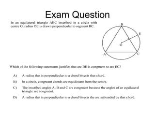 Exam Question
In an equilateral triangle ABC inscribed in a circle with
centre O, radius OE is drawn perpendicular to segment BC.
B
A C
E
O
Which of the following statements justifies that arc BE is congruent to arc EC?
A) A radius that is perpendicular to a chord bisects that chord.
B) In a circle, congruent chords are equidistant from the centre.
C) The inscribed angles A, B and C are congruent because the angles of an equilateral
triangle are congruent.
D) A radius that is perpendicular to a chord bisects the arc subtended by that chord.
 