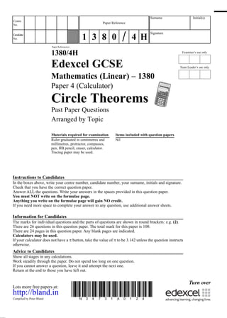 Examiner’s use only
Team Leader’s use only
Surname Initial(s)
Signature
Centre
No.
Turn over
Candidate
No.
Paper Reference(s)
1380/4H
Edexcel GCSE
Mathematics (Linear) – 1380
Paper 4 (Calculator)
Circle Theorems
Past Paper Questions
Arranged by Topic
Materials required for examination Items included with question papers
Ruler graduated in centimetres and Nil
millimetres, protractor, compasses,
pen, HB pencil, eraser, calculator.
Tracing paper may be used.
Instructions to Candidates
In the boxes above, write your centre number, candidate number, your surname, initials and signature.
Check that you have the correct question paper.
Answer ALL the questions. Write your answers in the spaces provided in this question paper.
You must NOT write on the formulae page.
Anything you write on the formulae page will gain NO credit.
If you need more space to complete your answer to any question, use additional answer sheets.
Information for Candidates
The marks for individual questions and the parts of questions are shown in round brackets: e.g. (2).
There are 26 questions in this question paper. The total mark for this paper is 100.
There are 24 pages in this question paper. Any blank pages are indicated.
Calculators may be used.
If your calculator does not have a π button, take the value of π to be 3.142 unless the question instructs
otherwise.
Advice to Candidates
Show all stages in any calculations.
Work steadily through the paper. Do not spend too long on one question.
If you cannot answer a question, leave it and attempt the next one.
Return at the end to those you have left out.
Lots more free papers at:.
http://bland.in
Compiled by Peter Bland
*N34731A0124*
Paper Reference
1 3 8 0 4 H
 