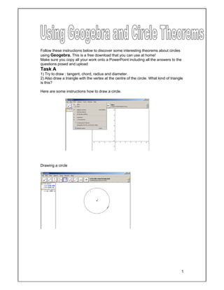 1
Follow these instructions below to discover some interesting theorems about circles
using Geogebra. This is a free download that you can use at home!
Make sure you copy all your work onto a PowerPoint including all the answers to the
questions posed and upload
Task A
1) Try to draw : tangent, chord, radius and diameter.
2) Also draw a triangle with the vertex at the centre of the circle. What kind of triangle
is this?
Here are some instructions how to draw a circle.
Drawing a circle
 