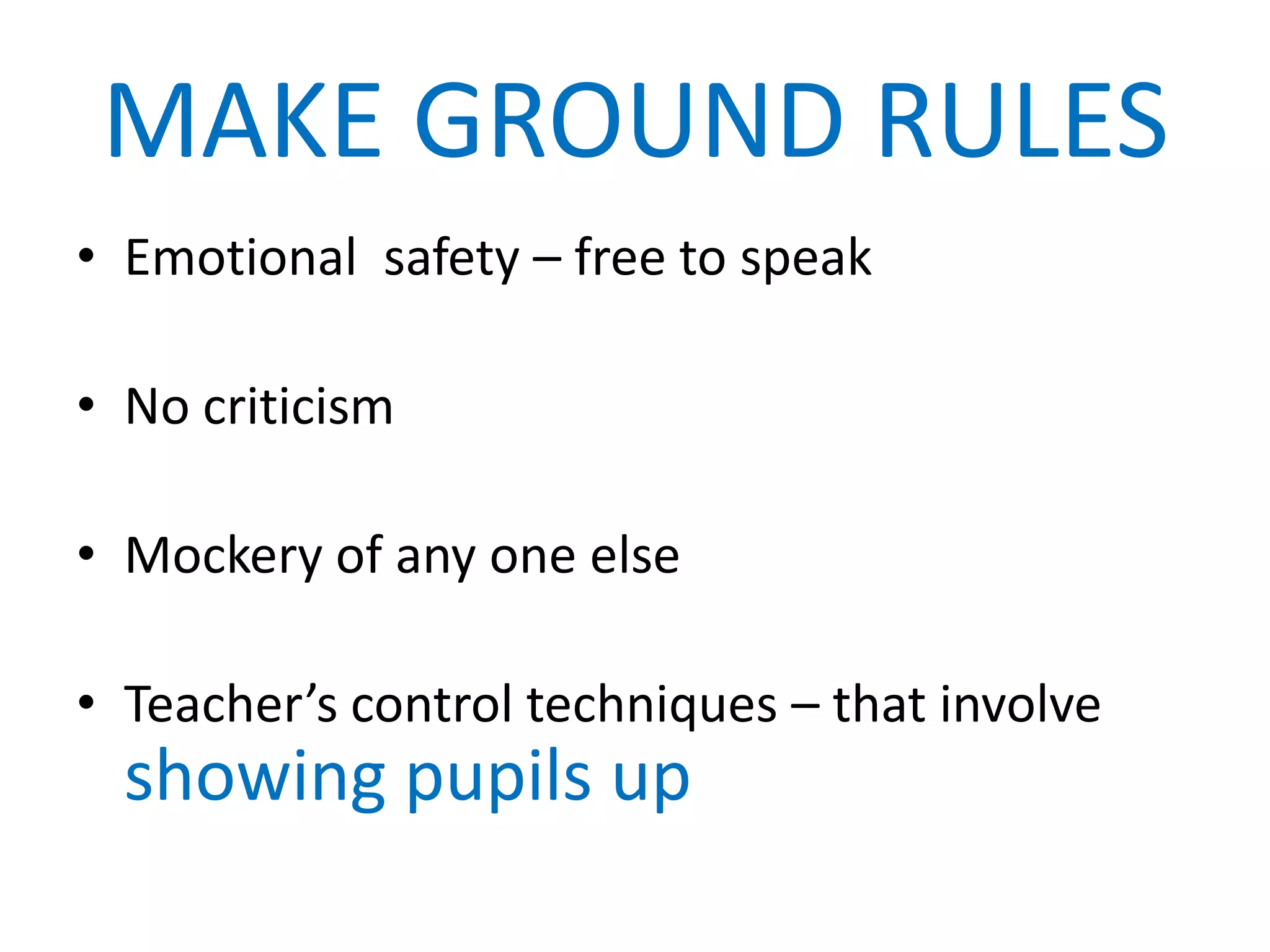 MAKE GROUND RULES
• Emotional safety – free to speak

• No criticism

• Mockery of any one else

• Teacher’s control techniques – that involve
  showing pupils up
 