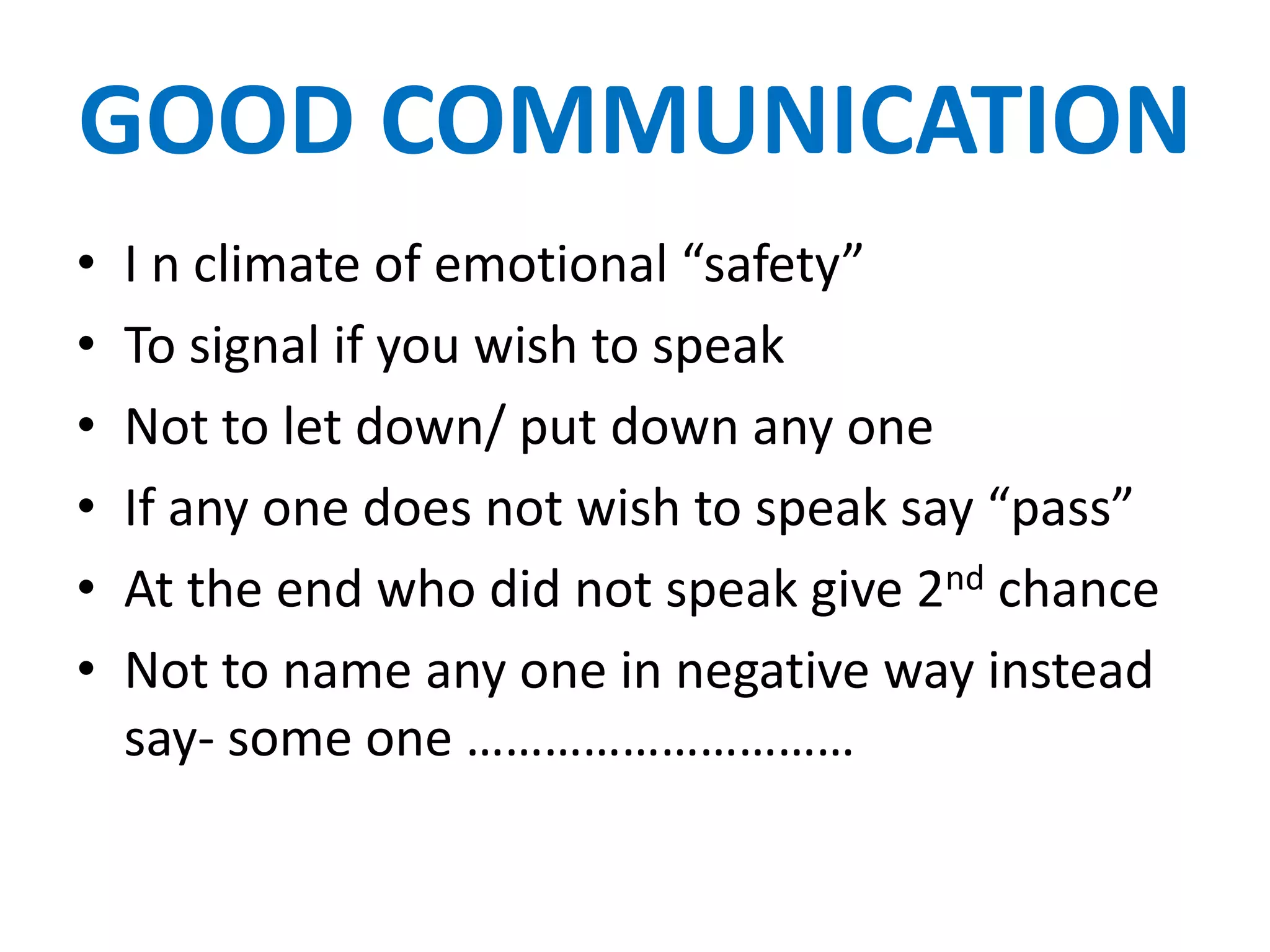 GOOD COMMUNICATION
•   I n climate of emotional “safety”
•   To signal if you wish to speak
•   Not to let down/ put down any one
•   If any one does not wish to speak say “pass”
•   At the end who did not speak give 2nd chance
•   Not to name any one in negative way instead
    say- some one …………………………
 