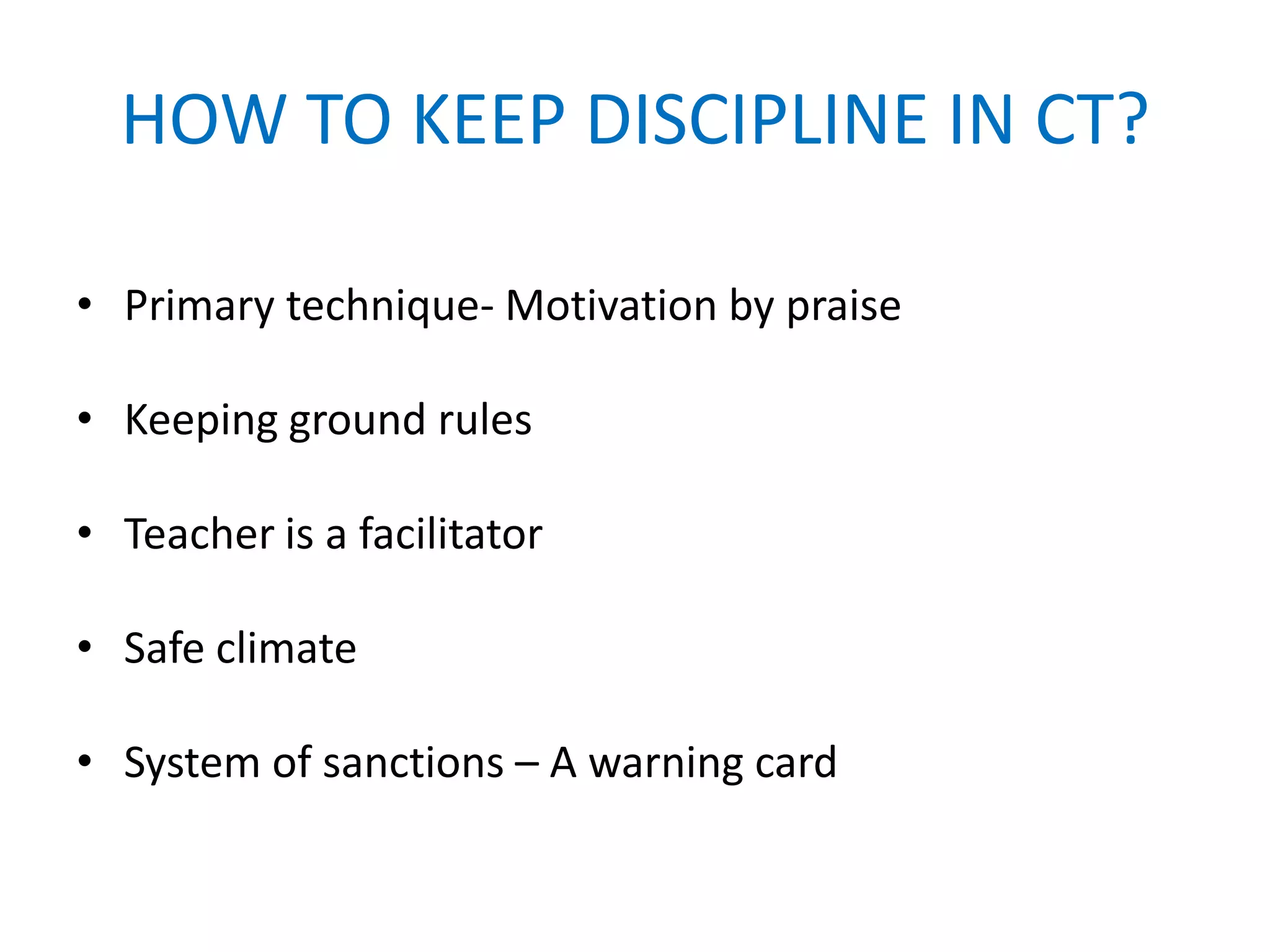 HOW TO KEEP DISCIPLINE IN CT?

• Primary technique- Motivation by praise

• Keeping ground rules

• Teacher is a facilitator

• Safe climate

• System of sanctions – A warning card
 