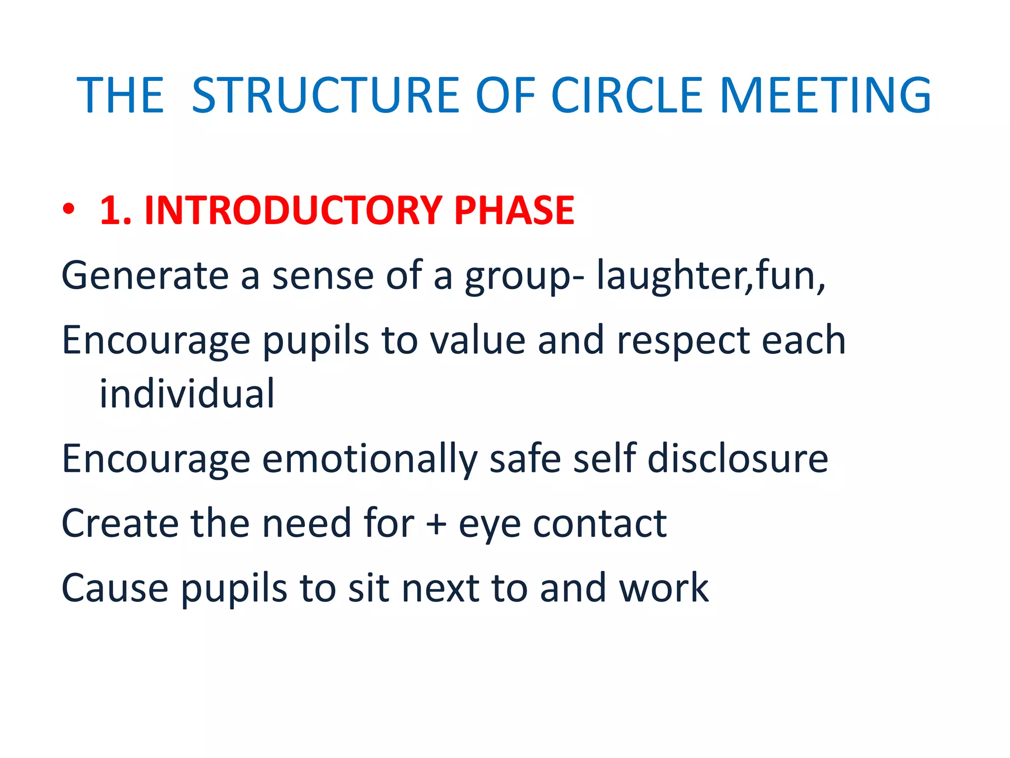 THE STRUCTURE OF CIRCLE MEETING
• 1. INTRODUCTORY PHASE
Generate a sense of a group- laughter,fun,
Encourage pupils to value and respect each
  individual
Encourage emotionally safe self disclosure
Create the need for + eye contact
Cause pupils to sit next to and work
 