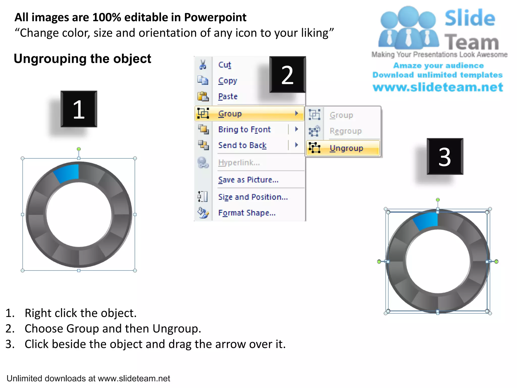All images are 100% editable in Powerpoint
 “Change color, size and orientation of any icon to your liking”

 Ungrouping the object
                                                     2
               1
                                                                   3




1. Right click the object.
2. Choose Group and then Ungroup.
3. Click beside the object and drag the arrow over it.

Unlimited downloads at www.slideteam.net
 