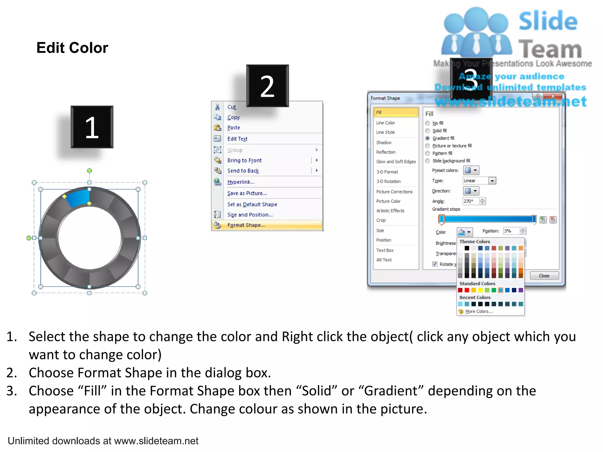 Edit Color

                                           2                               3
               1




1. Select the shape to change the color and Right click the object( click any object which you
   want to change color)
2. Choose Format Shape in the dialog box.
3. Choose “Fill” in the Format Shape box then “Solid” or “Gradient” depending on the
   appearance of the object. Change colour as shown in the picture.

Unlimited downloads at www.slideteam.net
 