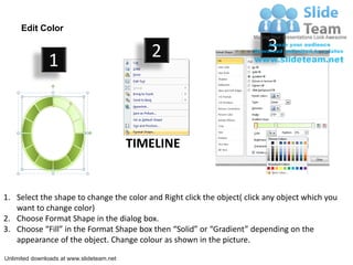 Edit Color

                                              2                           3
               1



                                           TIMELINE


1. Select the shape to change the color and Right click the object( click any object which you
   want to change color)
2. Choose Format Shape in the dialog box.
3. Choose “Fill” in the Format Shape box then “Solid” or “Gradient” depending on the
   appearance of the object. Change colour as shown in the picture.

Unlimited downloads at www.slideteam.net
 
