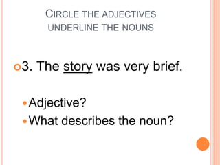 CIRCLE THE ADJECTIVES
UNDERLINE THE NOUNS
3. The story was very brief.
Adjective?
What describes the noun?
 