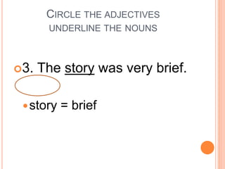 CIRCLE THE ADJECTIVES
UNDERLINE THE NOUNS
3. The story was very brief.
story = brief
 