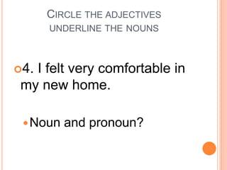 CIRCLE THE ADJECTIVES
UNDERLINE THE NOUNS
4. I felt very comfortable in
my new home.
Noun and pronoun?
 
