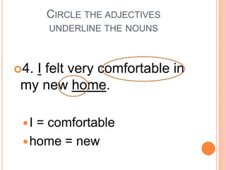 CIRCLE THE ADJECTIVES
UNDERLINE THE NOUNS
4. I felt very comfortable in
my new home.
I = comfortable
home = new
 