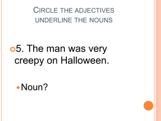 CIRCLE THE ADJECTIVES
UNDERLINE THE NOUNS
5. The man was very
creepy on Halloween.
Noun?
 