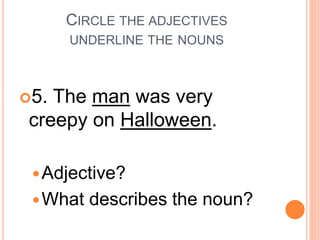 CIRCLE THE ADJECTIVES
UNDERLINE THE NOUNS
5. The man was very
creepy on Halloween.
Adjective?
What describes the noun?
 