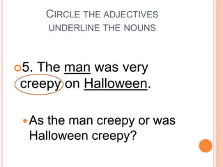 CIRCLE THE ADJECTIVES
UNDERLINE THE NOUNS
5. The man was very
creepy on Halloween.
As the man creepy or was
Halloween creepy?
 