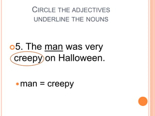 CIRCLE THE ADJECTIVES
UNDERLINE THE NOUNS
5. The man was very
creepy on Halloween.
man = creepy
 