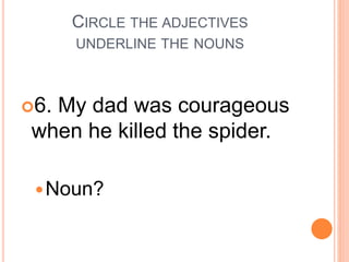 CIRCLE THE ADJECTIVES
UNDERLINE THE NOUNS
6. My dad was courageous
when he killed the spider.
Noun?
 