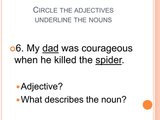 CIRCLE THE ADJECTIVES
UNDERLINE THE NOUNS
6. My dad was courageous
when he killed the spider.
Adjective?
What describes the noun?
 