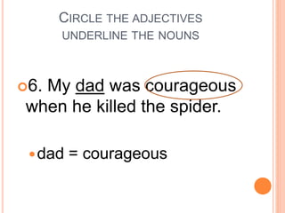 CIRCLE THE ADJECTIVES
UNDERLINE THE NOUNS
6. My dad was courageous
when he killed the spider.
dad = courageous
 