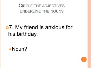 CIRCLE THE ADJECTIVES
UNDERLINE THE NOUNS
7. My friend is anxious for
his birthday.
Noun?
 