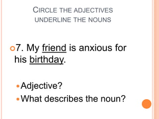 CIRCLE THE ADJECTIVES
UNDERLINE THE NOUNS
7. My friend is anxious for
his birthday.
Adjective?
What describes the noun?
 