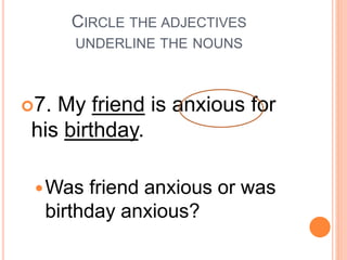 CIRCLE THE ADJECTIVES
UNDERLINE THE NOUNS
7. My friend is anxious for
his birthday.
Was friend anxious or was
birthday anxious?
 