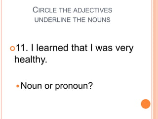 CIRCLE THE ADJECTIVES
UNDERLINE THE NOUNS
11. I learned that I was very
healthy.
Noun or pronoun?
 