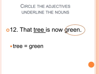 CIRCLE THE ADJECTIVES
UNDERLINE THE NOUNS
12. That tree is now green.
tree = green
 