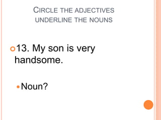 CIRCLE THE ADJECTIVES
UNDERLINE THE NOUNS
13. My son is very
handsome.
Noun?
 