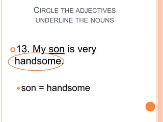 CIRCLE THE ADJECTIVES
UNDERLINE THE NOUNS
13. My son is very
handsome.
son = handsome
 