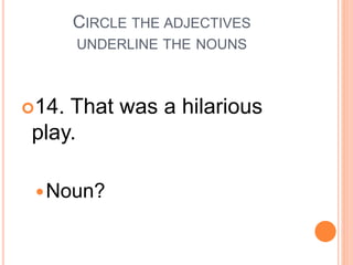 CIRCLE THE ADJECTIVES
UNDERLINE THE NOUNS
14. That was a hilarious
play.
Noun?
 