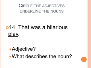 CIRCLE THE ADJECTIVES
UNDERLINE THE NOUNS
14. That was a hilarious
play.
Adjective?
What describes the noun?
 
