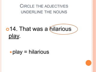 CIRCLE THE ADJECTIVES
UNDERLINE THE NOUNS
14. That was a hilarious
play.
play = hilarious
 