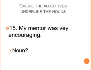 CIRCLE THE ADJECTIVES
UNDERLINE THE NOUNS
15. My mentor was vey
encouraging.
Noun?
 