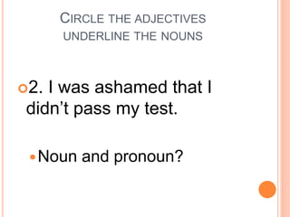 CIRCLE THE ADJECTIVES
UNDERLINE THE NOUNS
2. I was ashamed that I
didn’t pass my test.
Noun and pronoun?
 