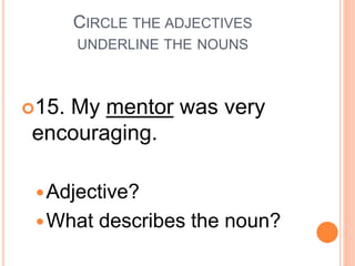 CIRCLE THE ADJECTIVES
UNDERLINE THE NOUNS
15. My mentor was very
encouraging.
Adjective?
What describes the noun?
 